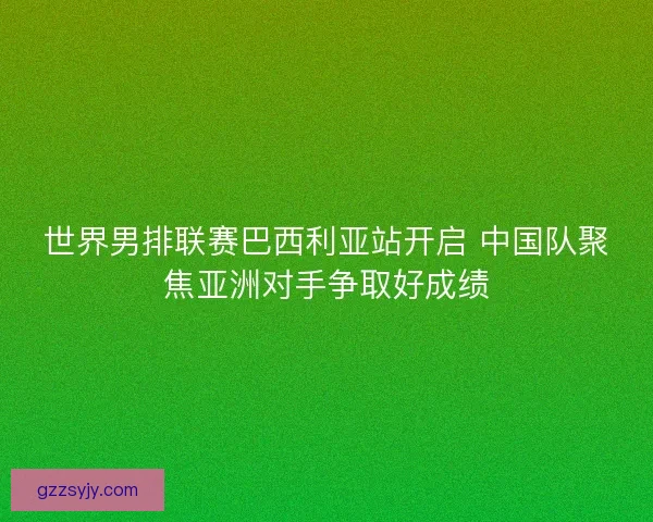 世界男排联赛巴西利亚站开启 中国队聚焦亚洲对手争取好成绩