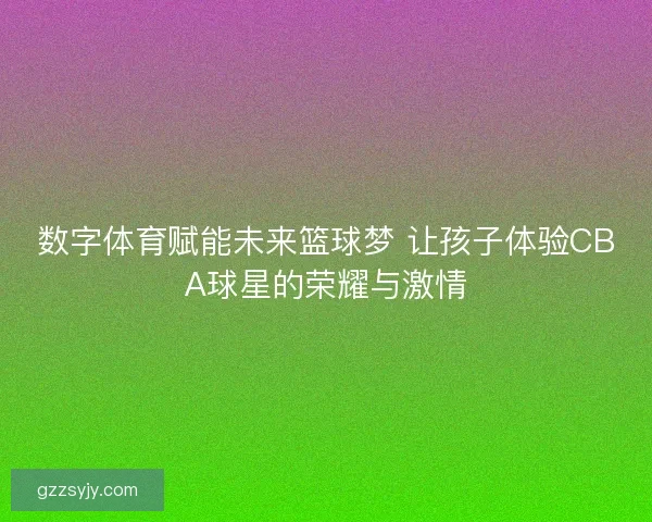 数字体育赋能未来篮球梦 让孩子体验CBA球星的荣耀与激情