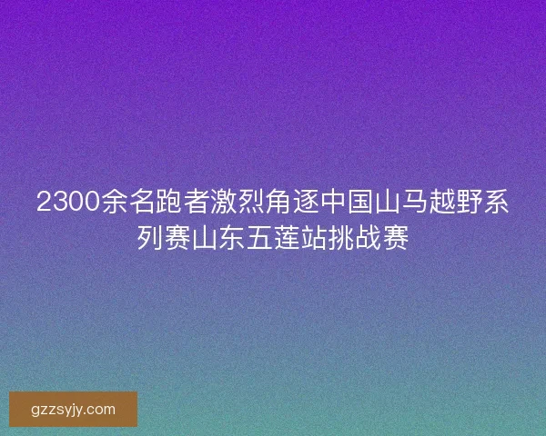 2300余名跑者激烈角逐中国山马越野系列赛山东五莲站挑战赛