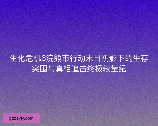 生化危机6浣熊市行动末日阴影下的生存突围与真相追击终极较量纪
