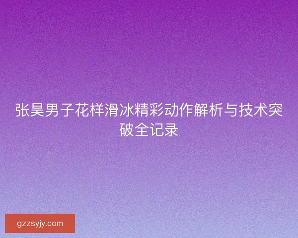 张昊男子花样滑冰精彩动作解析与技术突破全记录