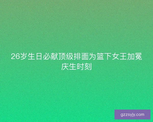 26岁生日必献顶级排面为篮下女王加冕庆生时刻