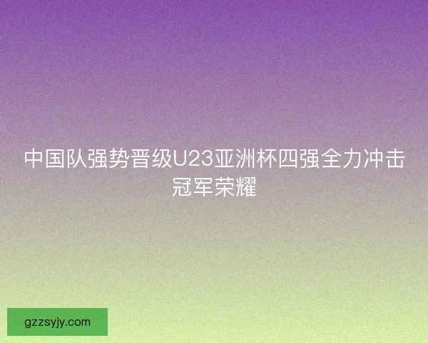中国队强势晋级U23亚洲杯四强全力冲击冠军荣耀