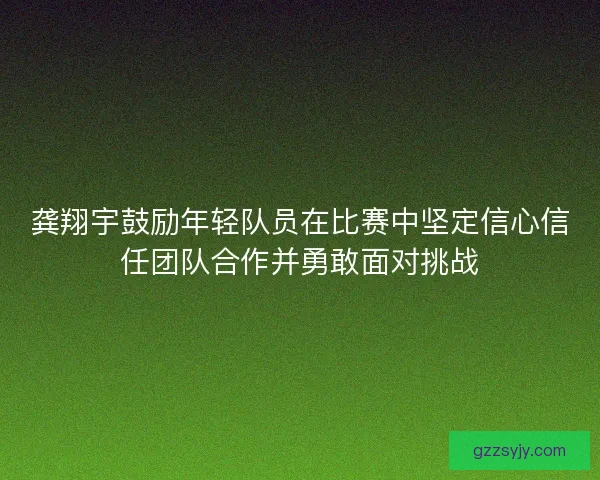 龚翔宇鼓励年轻队员在比赛中坚定信心信任团队合作并勇敢面对挑战