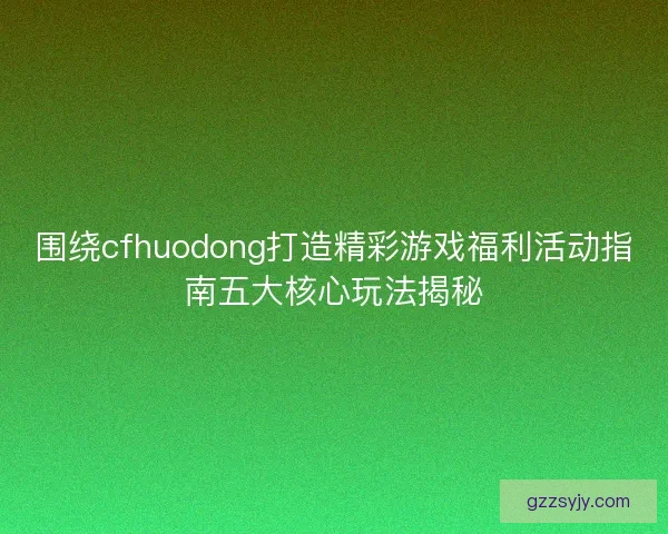 围绕cfhuodong打造精彩游戏福利活动指南五大核心玩法揭秘