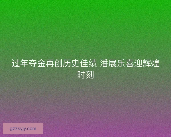 过年夺金再创历史佳绩 潘展乐喜迎辉煌时刻