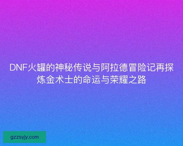DNF火罐的神秘传说与阿拉德冒险记再探炼金术士的命运与荣耀之路