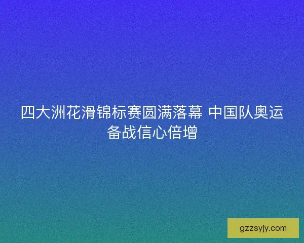 四大洲花滑锦标赛圆满落幕 中国队奥运备战信心倍增 四大洲花滑锦标赛圆满落幕 中国队奥运备战信心倍增