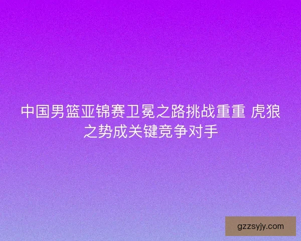 中国男篮亚锦赛卫冕之路挑战重重 虎狼之势成关键竞争对手