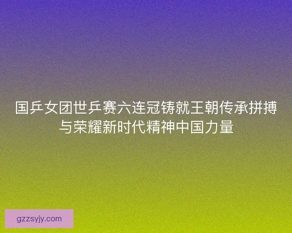 国乒女团世乒赛六连冠铸就王朝传承拼搏与荣耀新时代精神中国力量 国乒女团世乒赛六连冠铸就王朝传承拼搏与荣耀新时代精神中国力量