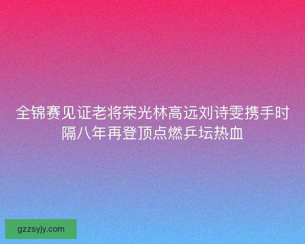全锦赛见证老将荣光林高远刘诗雯携手时隔八年再登顶点燃乒坛热血 全锦赛见证老将荣光林高远刘诗雯携手时隔八年再登顶点燃乒坛热血